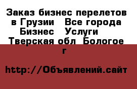 Заказ бизнес перелетов в Грузии - Все города Бизнес » Услуги   . Тверская обл.,Бологое г.